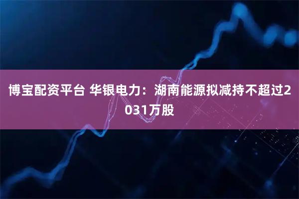 博宝配资平台 华银电力：湖南能源拟减持不超过2031万股