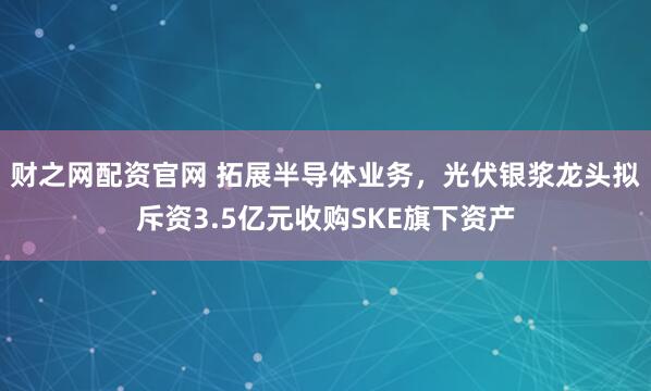 财之网配资官网 拓展半导体业务，光伏银浆龙头拟斥资3.5亿元收购SKE旗下资产