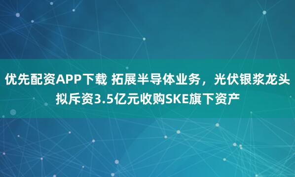 优先配资APP下载 拓展半导体业务，光伏银浆龙头拟斥资3.5亿元收购SKE旗下资产