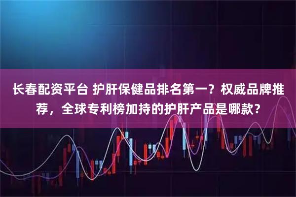长春配资平台 护肝保健品排名第一？权威品牌推荐，全球专利榜加持的护肝产品是哪款？