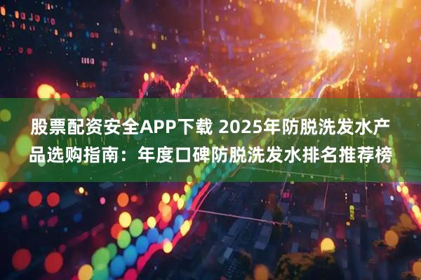 股票配资安全APP下载 2025年防脱洗发水产品选购指南：年度口碑防脱洗发水排名推荐榜