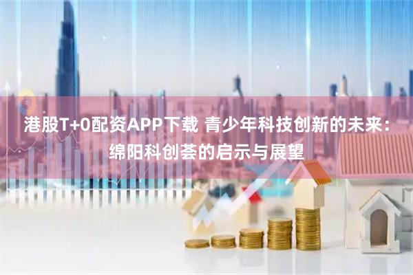 港股T+0配资APP下载 青少年科技创新的未来：绵阳科创荟的启示与展望