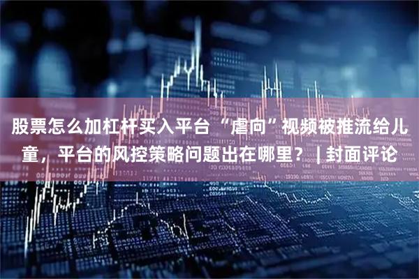 股票怎么加杠杆买入平台 “虐向”视频被推流给儿童，平台的风控策略问题出在哪里？ | 封面评论