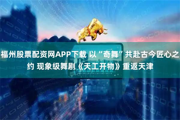 福州股票配资网APP下载 以“奇舞”共赴古今匠心之约 现象级舞剧《天工开物》重返天津
