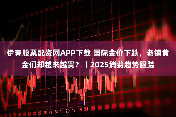 伊春股票配资网APP下载 国际金价下跌，老铺黄金们却越来越贵？｜2025消费趋势跟踪