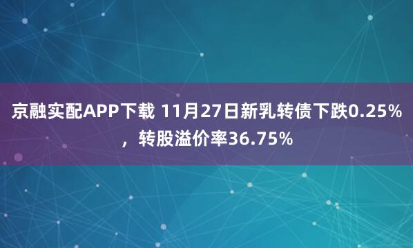 京融实配APP下载 11月27日新乳转债下跌0.25%，转股溢价率36.75%