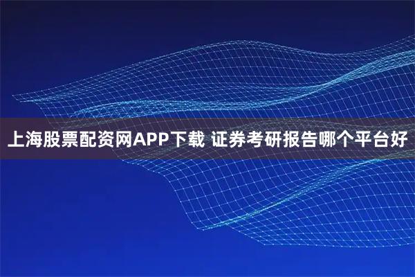 上海股票配资网APP下载 证券考研报告哪个平台好
