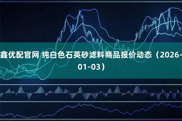 鑫优配官网 纯白色石英砂滤料商品报价动态（2026-01-03）