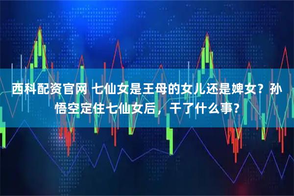 西科配资官网 七仙女是王母的女儿还是婢女？孙悟空定住七仙女后，干了什么事？